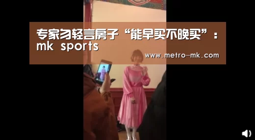 专家勿轻言房子“能早买不晚买”：mk sports